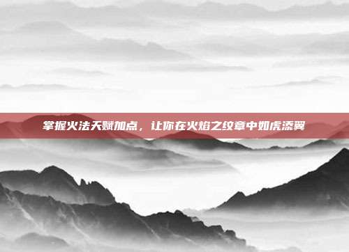 掌握火法天赋加点,让你在火焰之纹章中如虎添翼