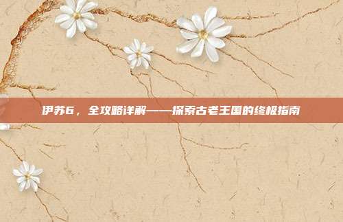 伊苏6，全攻略详解——探索古老王国的终极指南