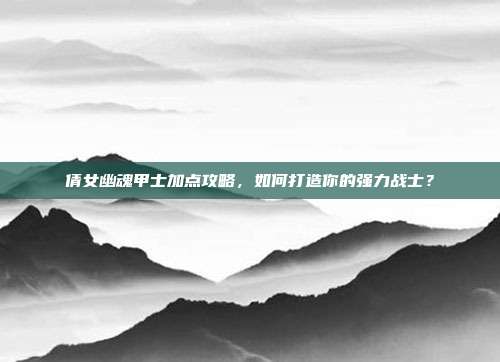 倩女幽魂甲士加点攻略,如何打造你的强力战士?