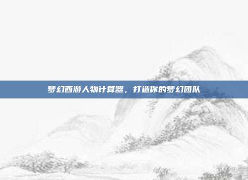 梦幻西游人物计算器,打造你的梦幻团队