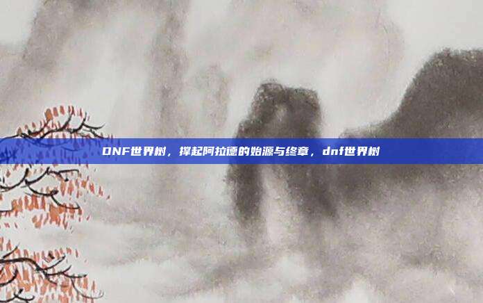 DNF世界树，撑起阿拉德的始源与终章，dnf世界树