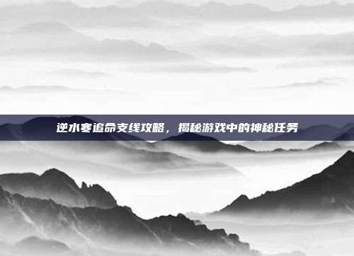 逆水寒追命支线攻略,揭秘游戏中的神秘任务