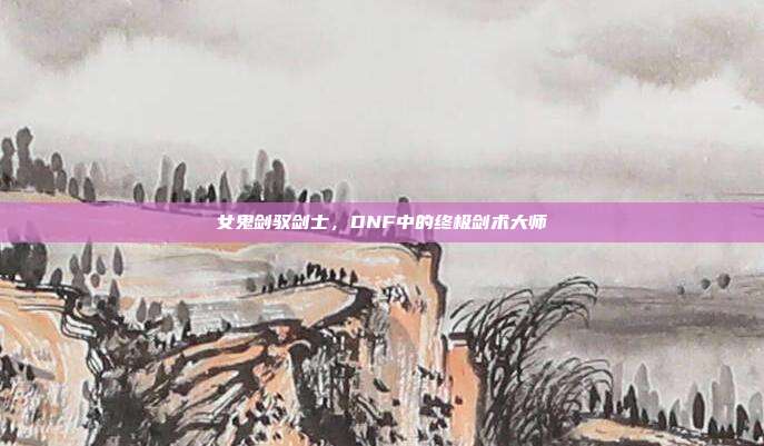 女鬼剑驭剑士,DNF中的终极剑术大师