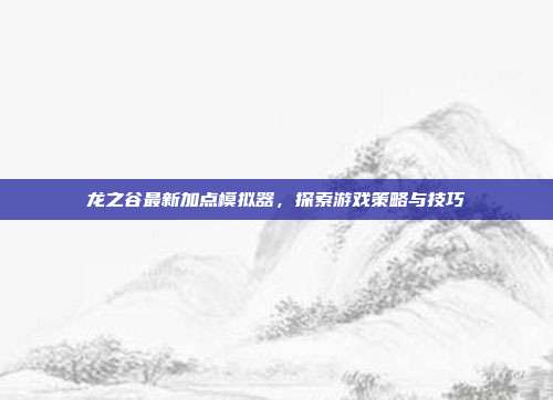 龙之谷最新加点模拟器,探索游戏策略与技巧