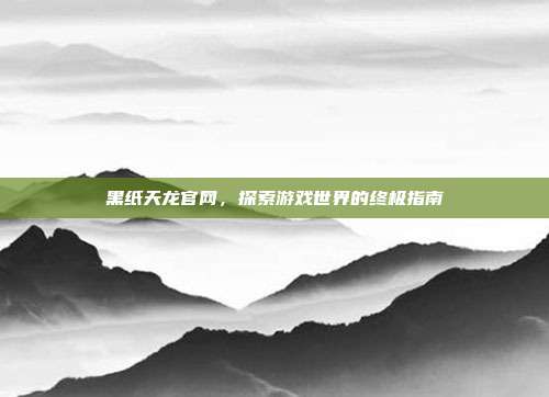 黑纸天龙官网,探索游戏世界的终极指南