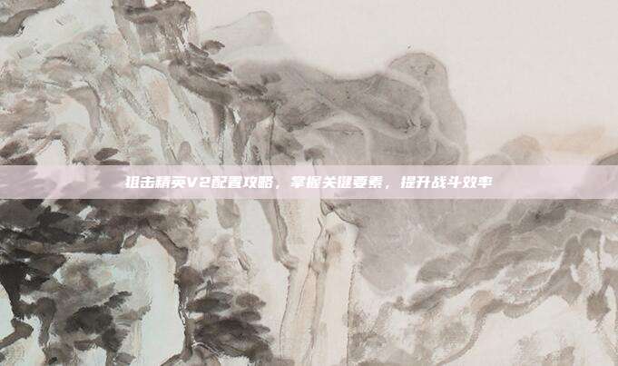 狙击精英V2配置攻略,掌握关键要素,提升战斗效率