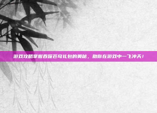 游戏攻略掌握吞噬苍穹礼包的奥秘,助你在游戏中一飞冲天!
