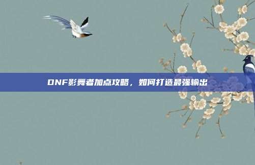 DNF影舞者加点攻略，如何打造最强输出