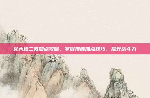女大枪二觉加点攻略，掌握技能加点技巧，提升战斗力