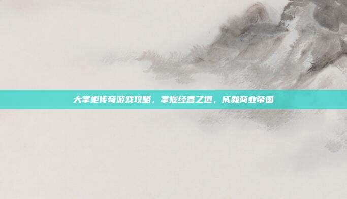 大掌柜传奇游戏攻略,掌握经营之道,成就商业帝国