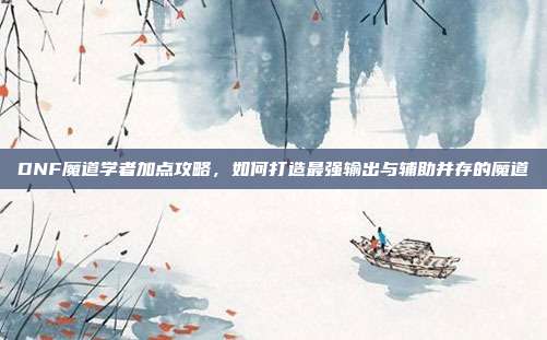 DNF魔道学者加点攻略,如何打造最强输出与辅助并存的魔道