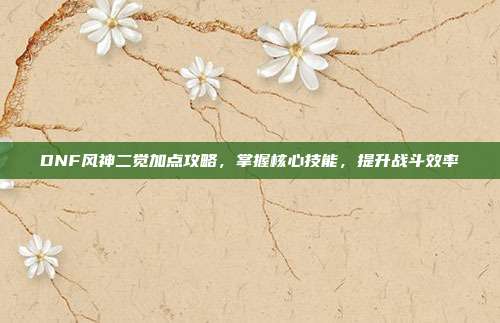 DNF风神二觉加点攻略,掌握核心技能,提升战斗效率