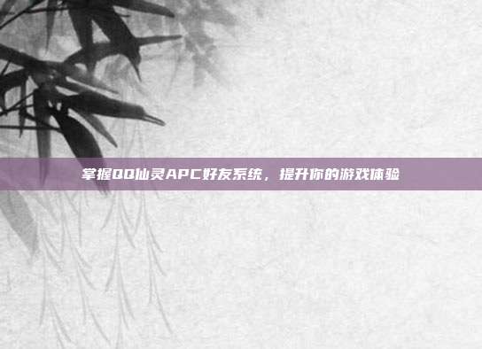 掌握QQ仙灵APC好友系统,提升你的游戏体验