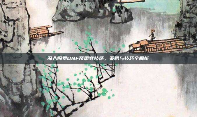 深入探索DNF帝国竞技场,策略与技巧全解析