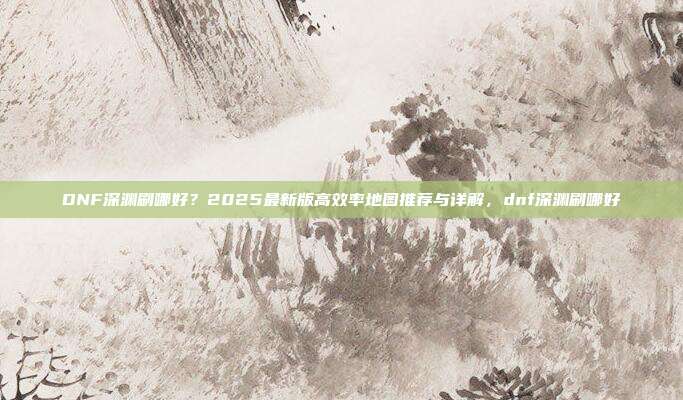 DNF深渊刷哪好？2025最新版高效率地图推荐与详解，dnf深渊刷哪好