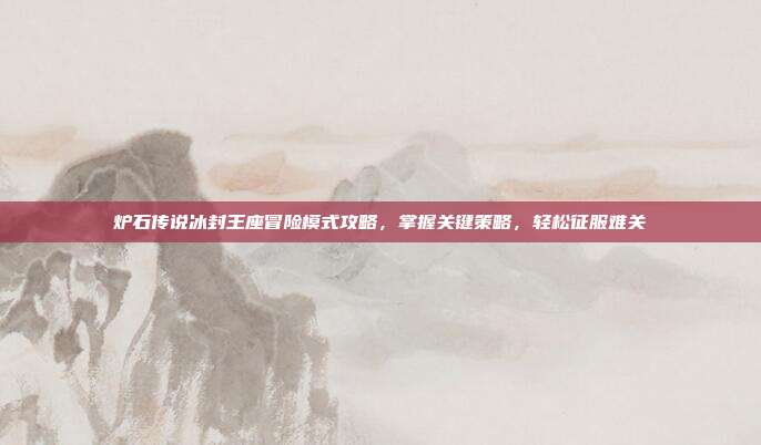 炉石传说冰封王座冒险模式攻略,掌握关键策略,轻松征服难关