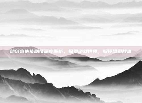 仙剑奇侠传剧情深度解析,探索游戏世界,解锁隐藏故事