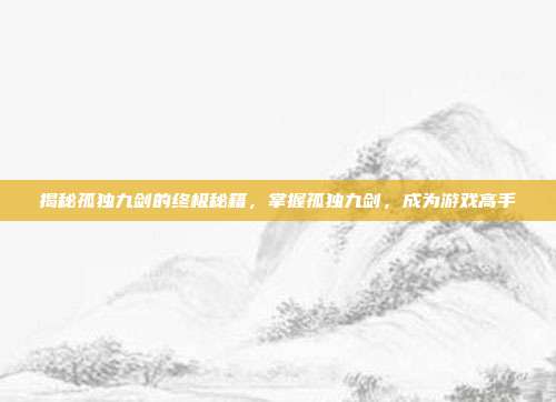 揭秘孤独九剑的终极秘籍，掌握孤独九剑，成为游戏高手