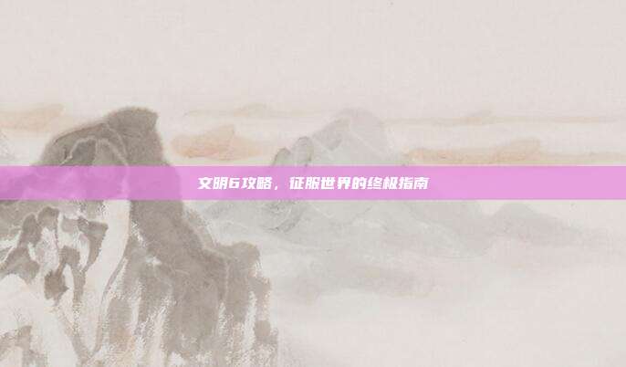 文明6攻略,征服世界的终极指南