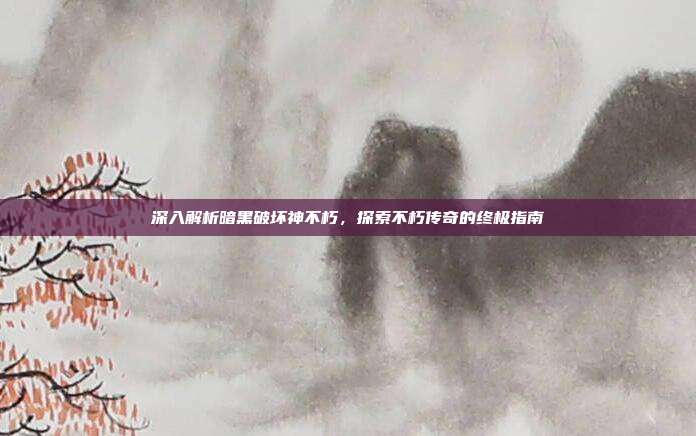 深入解析暗黑破坏神不朽,探索不朽传奇的终极指南