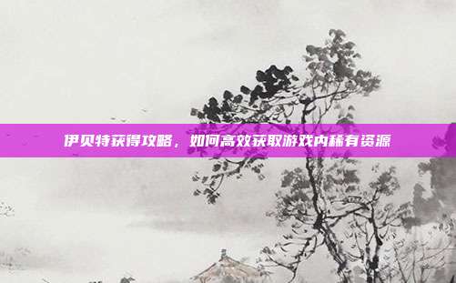 伊贝特获得攻略,如何高效获取游戏内稀有资源