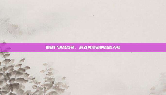 揭秘尸块合成师,游戏内隐藏的合成大师