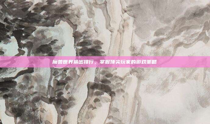 魔兽世界输出排行,掌握顶尖玩家的游戏策略