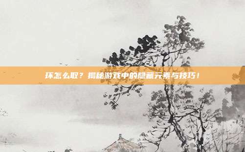 环怎么取?揭秘游戏中的隐藏元素与技巧!