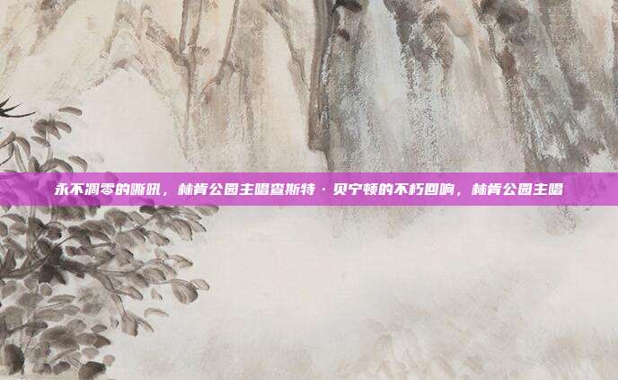 永不凋零的嘶吼，林肯公园主唱查斯特·贝宁顿的不朽回响，林肯公园主唱