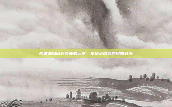 啦啦啦啦德玛西亚第三季,揭秘英雄们的终极对决