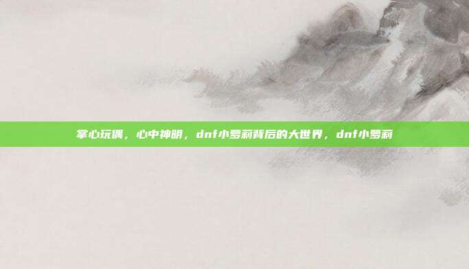 掌心玩偶，心中神明，dnf小萝莉背后的大世界，dnf小萝莉