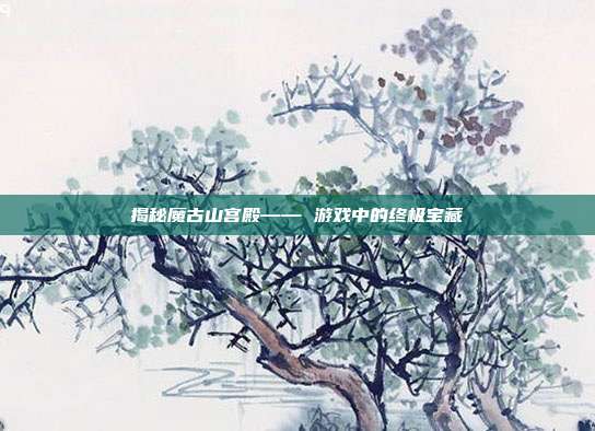 揭秘魔古山宫殿—— 游戏中的终极宝藏
