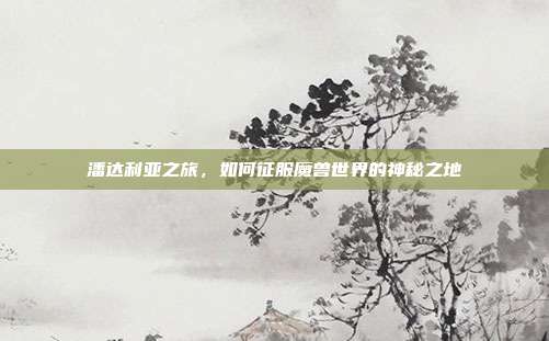 潘达利亚之旅,如何征服魔兽世界的神秘之地