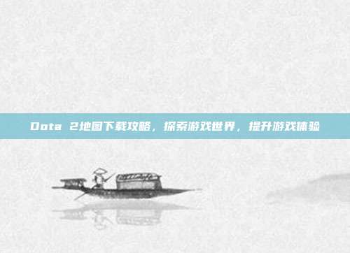 Dota 2地图下载攻略,探索游戏世界,提升游戏体验