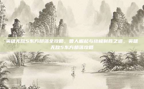 英雄无敌5东方部落全攻略，兽人崛起与终极制胜之道，英雄无敌5东方部落攻略