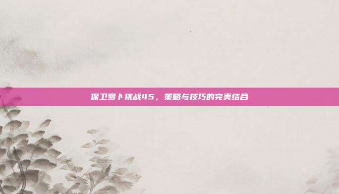 保卫萝卜挑战45,策略与技巧的完美结合