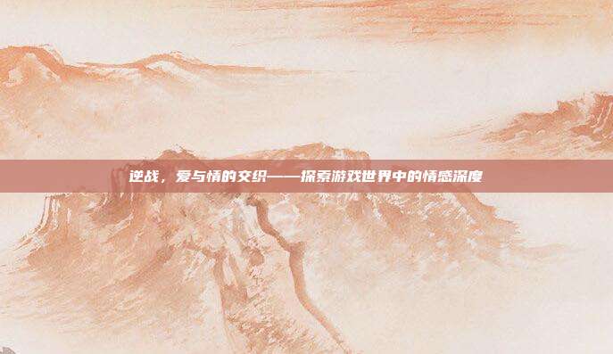 逆战，爱与情的交织——探索游戏世界中的情感深度