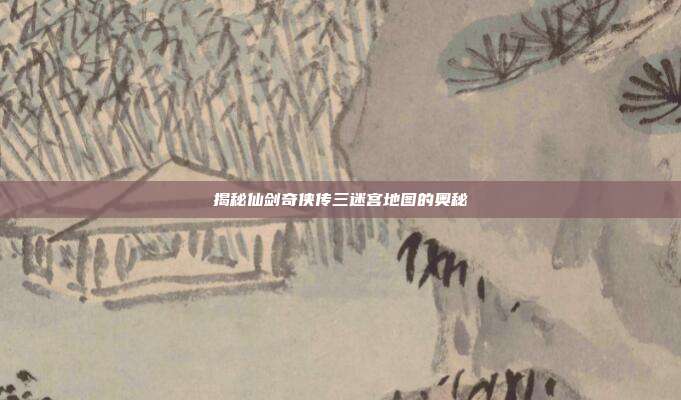 揭秘仙剑奇侠传三迷宫地图的奥秘