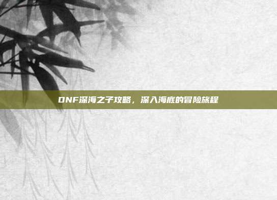 DNF深海之子攻略,深入海底的冒险旅程