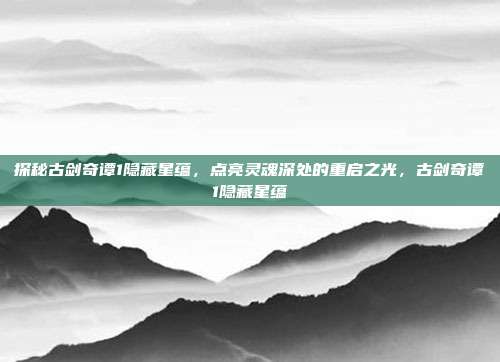 探秘古剑奇谭1隐藏星蕴，点亮灵魂深处的重启之光，古剑奇谭1隐藏星蕴