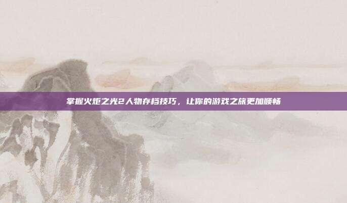 掌握火炬之光2人物存档技巧，让你的游戏之旅更加顺畅