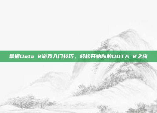 掌握Dota 2游戏入门技巧,轻松开始你的DOTA 2之旅
