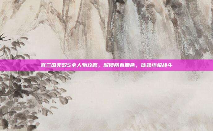 真三国无双5全人物攻略,解锁所有角色,体验终极战斗