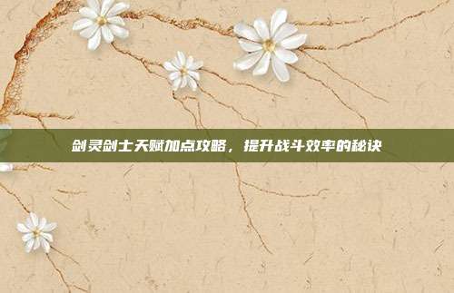 剑灵剑士天赋加点攻略,提升战斗效率的秘诀