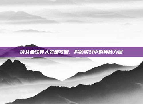 倩女幽魂异人装备攻略,揭秘游戏中的神秘力量