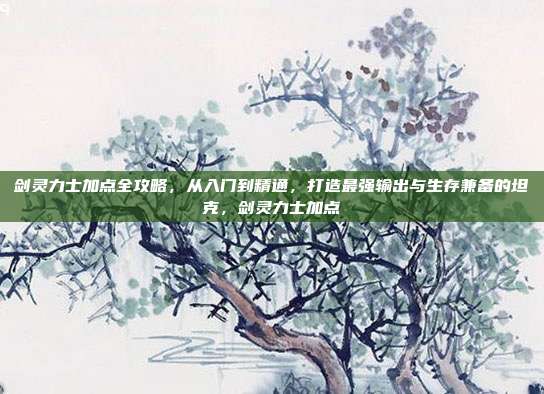 剑灵力士加点全攻略，从入门到精通，打造最强输出与生存兼备的坦克，剑灵力士加点