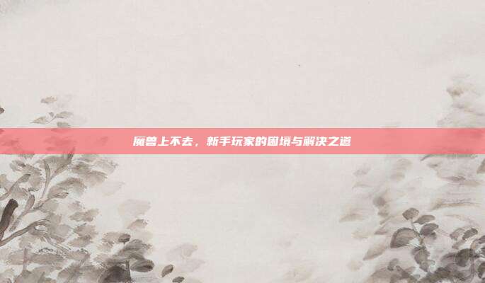 魔兽上不去,新手玩家的困境与解决之道