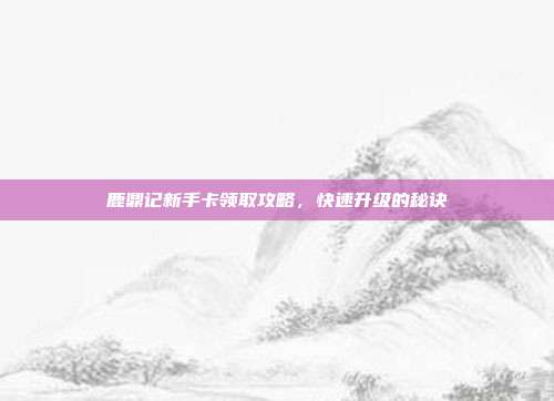 鹿鼎记新手卡领取攻略,快速升级的秘诀
