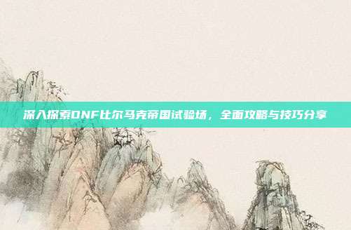 深入探索DNF比尔马克帝国试验场,全面攻略与技巧分享