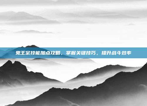 鬼王宗技能加点攻略,掌握关键技巧,提升战斗效率